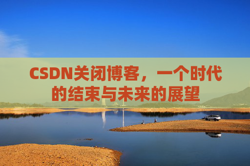 CSDN关闭博客，一个时代的结束与未来的展望